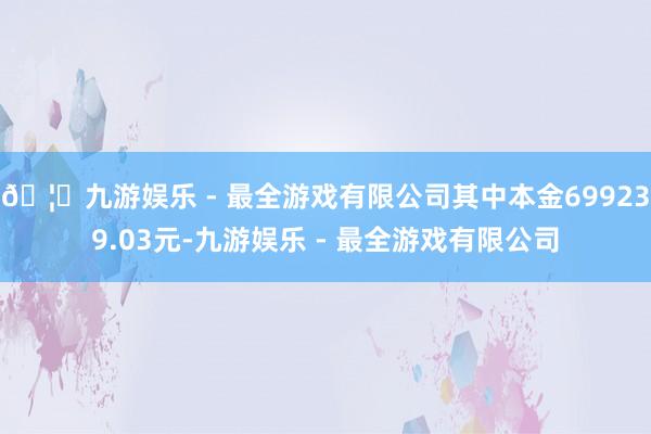 🦄九游娱乐 - 最全游戏有限公司其中本金699239.03元-九游娱乐 - 最全游戏有限公司