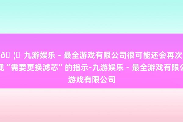 🦄九游娱乐 - 最全游戏有限公司很可能还会再次出现“需要更换滤芯”的指示-九游娱乐 - 最全游戏有限公司