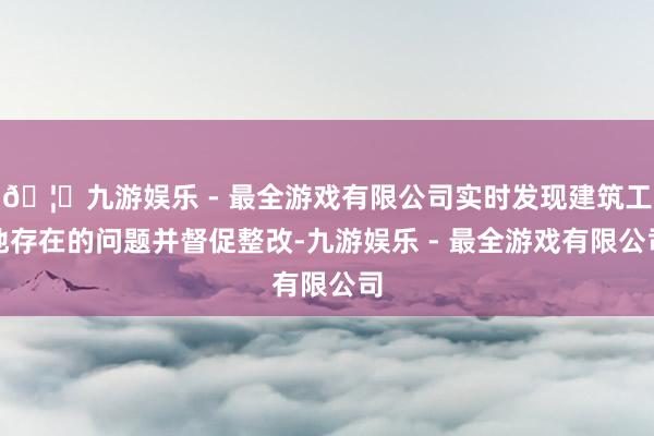 🦄九游娱乐 - 最全游戏有限公司实时发现建筑工地存在的问题并督促整改-九游娱乐 - 最全游戏有限公司