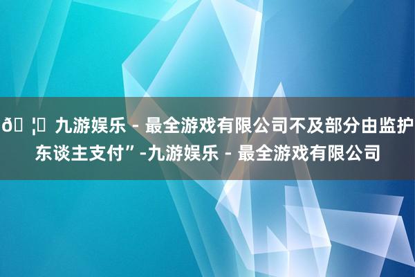 🦄九游娱乐 - 最全游戏有限公司不及部分由监护东谈主支付”-九游娱乐 - 最全游戏有限公司