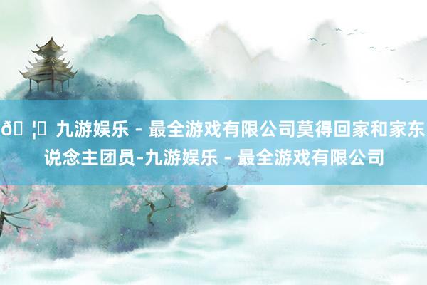 🦄九游娱乐 - 最全游戏有限公司莫得回家和家东说念主团员-九游娱乐 - 最全游戏有限公司