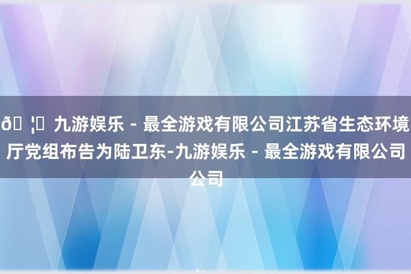 🦄九游娱乐 - 最全游戏有限公司江苏省生态环境厅党组布告为陆卫东-九游娱乐 - 最全游戏有限公司