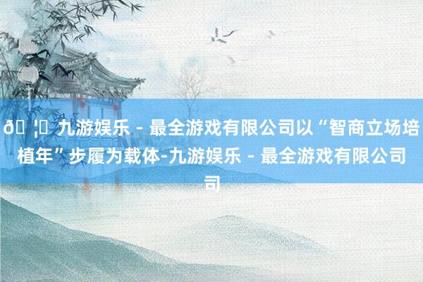 🦄九游娱乐 - 最全游戏有限公司以“智商立场培植年”步履为载体-九游娱乐 - 最全游戏有限公司