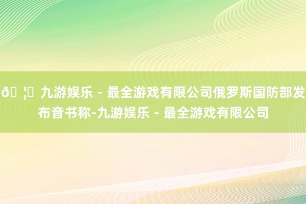 🦄九游娱乐 - 最全游戏有限公司俄罗斯国防部发布音书称-九游娱乐 - 最全游戏有限公司