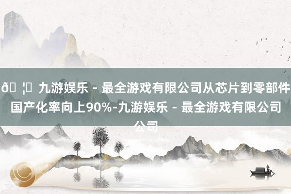 🦄九游娱乐 - 最全游戏有限公司从芯片到零部件国产化率向上90%-九游娱乐 - 最全游戏有限公司