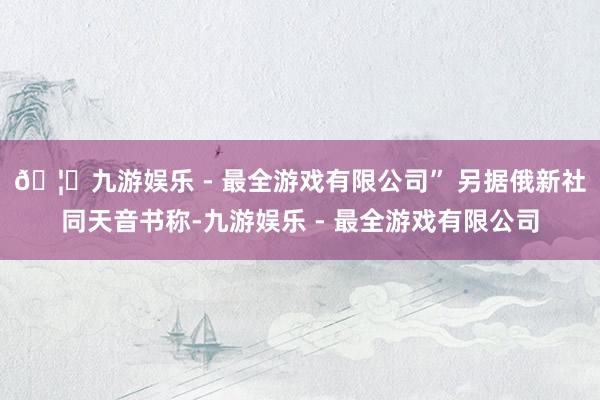 🦄九游娱乐 - 最全游戏有限公司” 另据俄新社同天音书称-九游娱乐 - 最全游戏有限公司