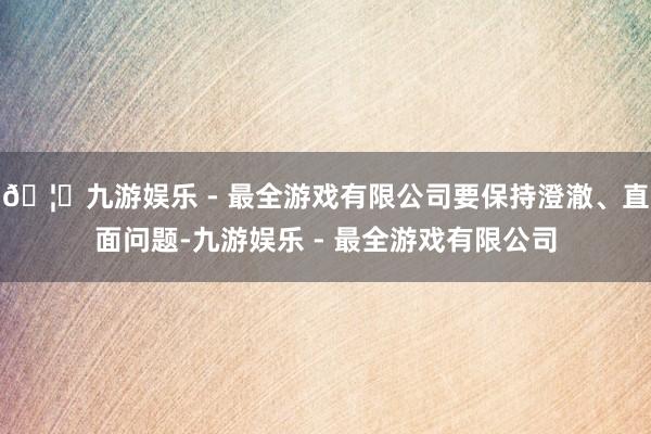 🦄九游娱乐 - 最全游戏有限公司要保持澄澈、直面问题-九游娱乐 - 最全游戏有限公司