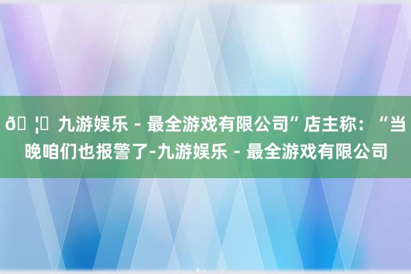 🦄九游娱乐 - 最全游戏有限公司”店主称：“当晚咱们也报警了-九游娱乐 - 最全游戏有限公司