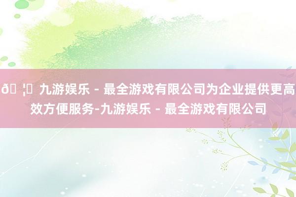 🦄九游娱乐 - 最全游戏有限公司为企业提供更高效方便服务-九游娱乐 - 最全游戏有限公司