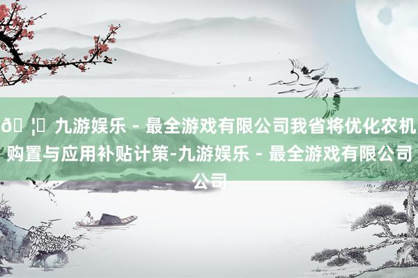 🦄九游娱乐 - 最全游戏有限公司我省将优化农机购置与应用补贴计策-九游娱乐 - 最全游戏有限公司