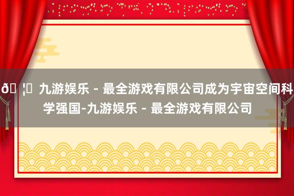 🦄九游娱乐 - 最全游戏有限公司成为宇宙空间科学强国-九游娱乐 - 最全游戏有限公司