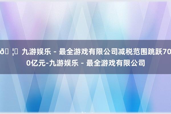 🦄九游娱乐 - 最全游戏有限公司减税范围跳跃700亿元-九游娱乐 - 最全游戏有限公司