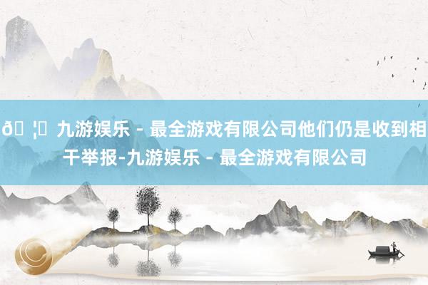 🦄九游娱乐 - 最全游戏有限公司他们仍是收到相干举报-九游娱乐 - 最全游戏有限公司