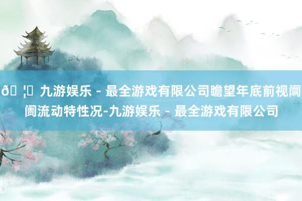 🦄九游娱乐 - 最全游戏有限公司瞻望年底前视阛阓流动特性况-九游娱乐 - 最全游戏有限公司