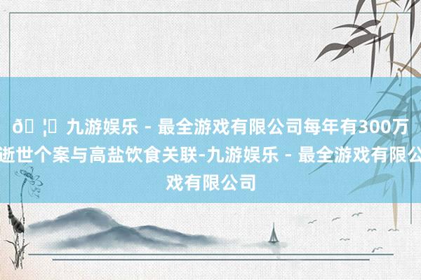 🦄九游娱乐 - 最全游戏有限公司每年有300万例逝世个案与高盐饮食关联-九游娱乐 - 最全游戏有限公司