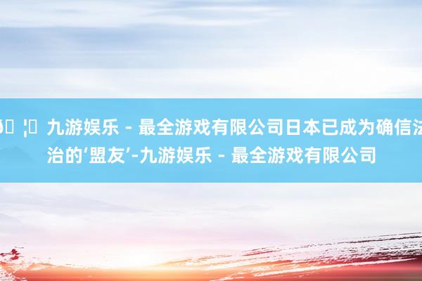 🦄九游娱乐 - 最全游戏有限公司日本已成为确信法治的‘盟友’-九游娱乐 - 最全游戏有限公司