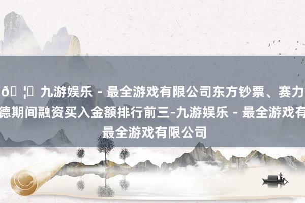 🦄九游娱乐 - 最全游戏有限公司东方钞票、赛力斯、宁德期间融资买入金额排行前三-九游娱乐 - 最全游戏有限公司