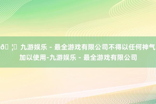 🦄九游娱乐 - 最全游戏有限公司不得以任何神气加以使用-九游娱乐 - 最全游戏有限公司