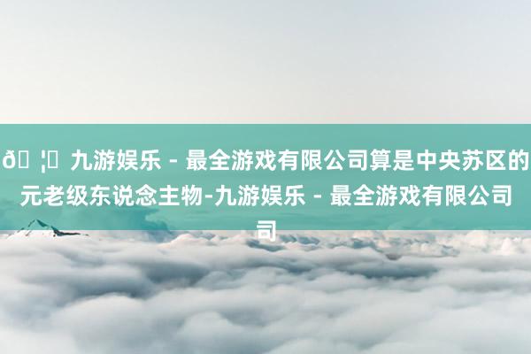 🦄九游娱乐 - 最全游戏有限公司算是中央苏区的元老级东说念主物-九游娱乐 - 最全游戏有限公司