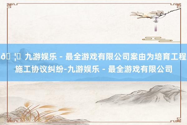 🦄九游娱乐 - 最全游戏有限公司案由为培育工程施工协议纠纷-九游娱乐 - 最全游戏有限公司