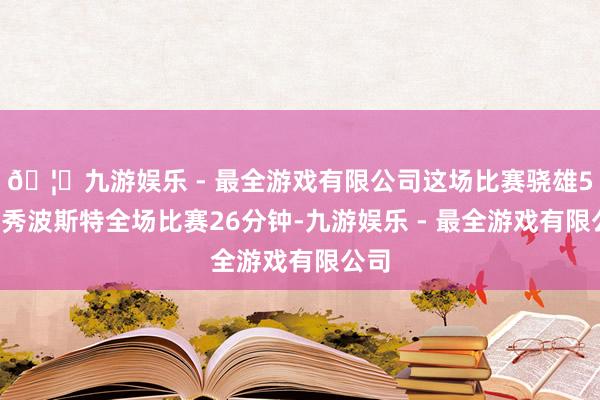 🦄九游娱乐 - 最全游戏有限公司这场比赛骁雄52号秀波斯特全场比赛26分钟-九游娱乐 - 最全游戏有限公司