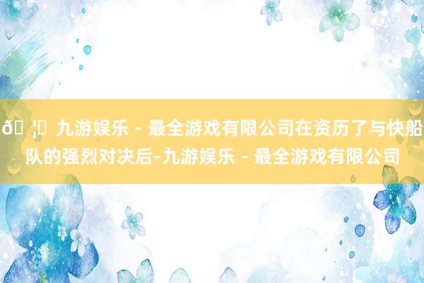 🦄九游娱乐 - 最全游戏有限公司在资历了与快船队的强烈对决后-九游娱乐 - 最全游戏有限公司