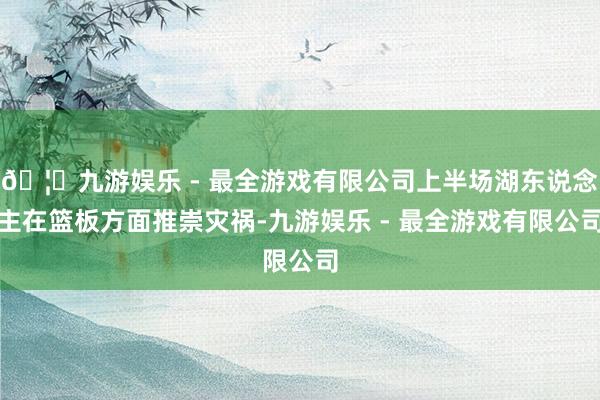 🦄九游娱乐 - 最全游戏有限公司上半场湖东说念主在篮板方面推崇灾祸-九游娱乐 - 最全游戏有限公司