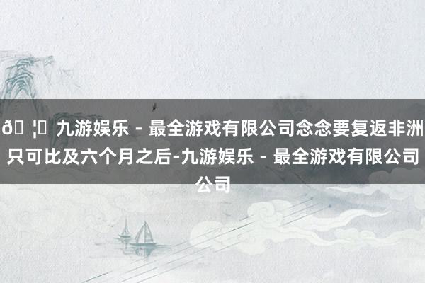 🦄九游娱乐 - 最全游戏有限公司念念要复返非洲只可比及六个月之后-九游娱乐 - 最全游戏有限公司