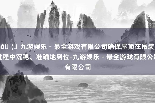 🦄九游娱乐 - 最全游戏有限公司确保屋顶在吊装进程中沉稳、准确地到位-九游娱乐 - 最全游戏有限公司