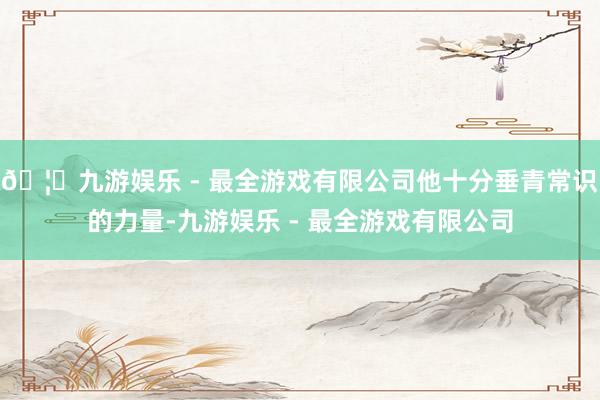 🦄九游娱乐 - 最全游戏有限公司他十分垂青常识的力量-九游娱乐 - 最全游戏有限公司