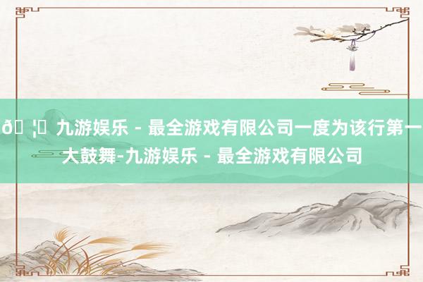 🦄九游娱乐 - 最全游戏有限公司一度为该行第一大鼓舞-九游娱乐 - 最全游戏有限公司