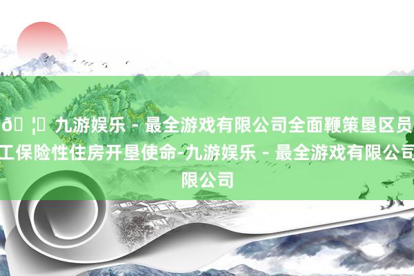 🦄九游娱乐 - 最全游戏有限公司全面鞭策垦区员工保险性住房开垦使命-九游娱乐 - 最全游戏有限公司