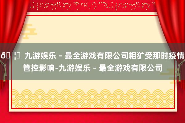 🦄九游娱乐 - 最全游戏有限公司粗犷受那时疫情管控影响-九游娱乐 - 最全游戏有限公司