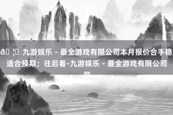 🦄九游娱乐 - 最全游戏有限公司本月报价合手稳适合预期；往后看-九游娱乐 - 最全游戏有限公司