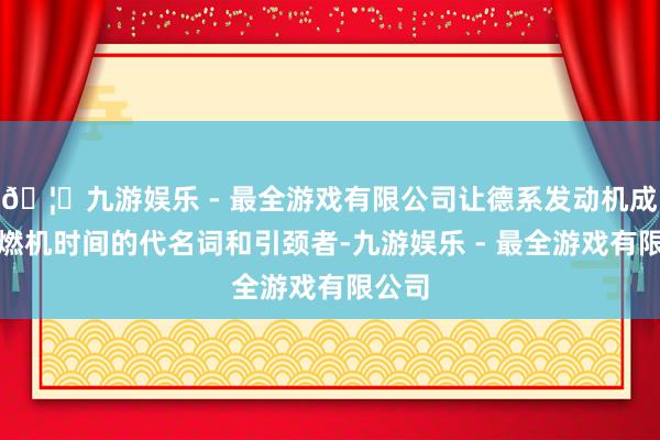 🦄九游娱乐 - 最全游戏有限公司让德系发动机成为内燃机时间的代名词和引颈者-九游娱乐 - 最全游戏有限公司