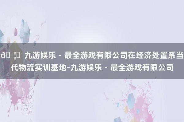 🦄九游娱乐 - 最全游戏有限公司在经济处置系当代物流实训基地-九游娱乐 - 最全游戏有限公司