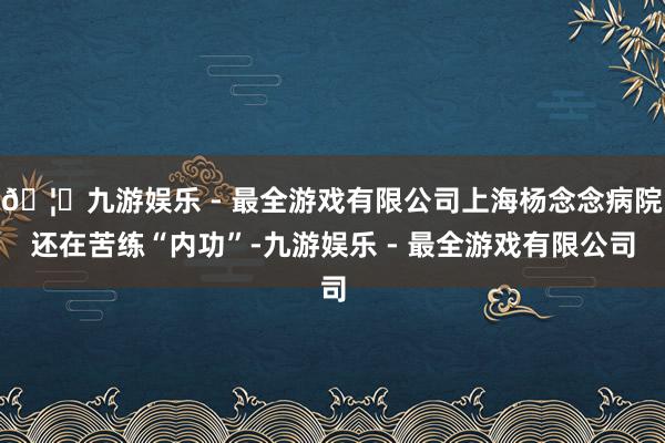 🦄九游娱乐 - 最全游戏有限公司上海杨念念病院还在苦练“内功”-九游娱乐 - 最全游戏有限公司