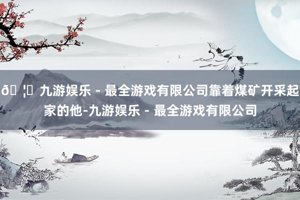 🦄九游娱乐 - 最全游戏有限公司靠着煤矿开采起家的他-九游娱乐 - 最全游戏有限公司