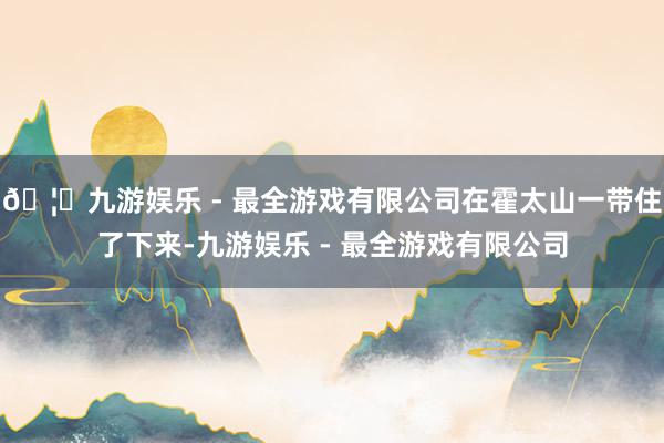 🦄九游娱乐 - 最全游戏有限公司在霍太山一带住了下来-九游娱乐 - 最全游戏有限公司