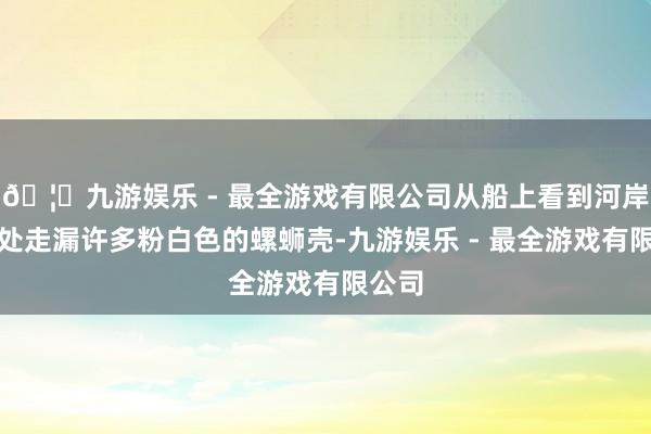 🦄九游娱乐 - 最全游戏有限公司从船上看到河岸坍塌处走漏许多粉白色的螺蛳壳-九游娱乐 - 最全游戏有限公司