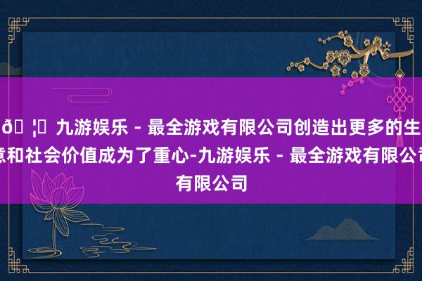 🦄九游娱乐 - 最全游戏有限公司创造出更多的生意和社会价值成为了重心-九游娱乐 - 最全游戏有限公司