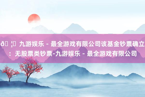 🦄九游娱乐 - 最全游戏有限公司该基金钞票确立：无股票类钞票-九游娱乐 - 最全游戏有限公司