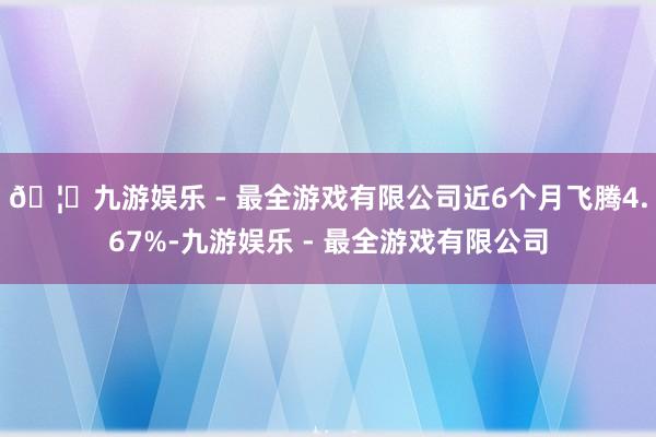 🦄九游娱乐 - 最全游戏有限公司近6个月飞腾4.67%-九游娱乐 - 最全游戏有限公司