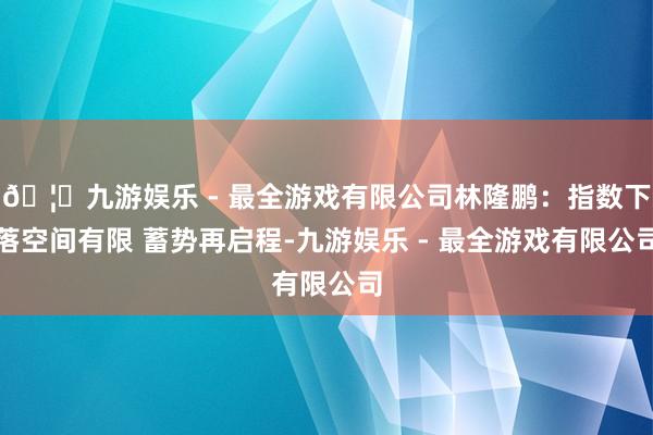 🦄九游娱乐 - 最全游戏有限公司林隆鹏：指数下落空间有限 蓄势再启程-九游娱乐 - 最全游戏有限公司