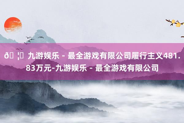 🦄九游娱乐 - 最全游戏有限公司履行主义481.83万元-九游娱乐 - 最全游戏有限公司