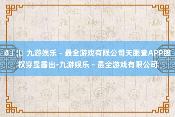 🦄九游娱乐 - 最全游戏有限公司天眼查APP股权穿显露出-九游娱乐 - 最全游戏有限公司