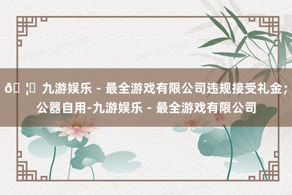 🦄九游娱乐 - 最全游戏有限公司违规接受礼金；公器自用-九游娱乐 - 最全游戏有限公司