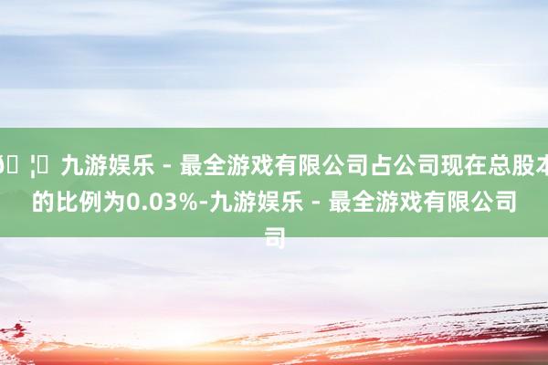 🦄九游娱乐 - 最全游戏有限公司占公司现在总股本的比例为0.03%-九游娱乐 - 最全游戏有限公司