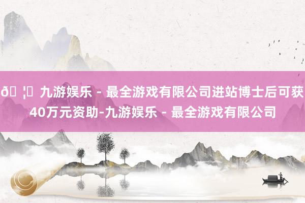 🦄九游娱乐 - 最全游戏有限公司进站博士后可获40万元资助-九游娱乐 - 最全游戏有限公司