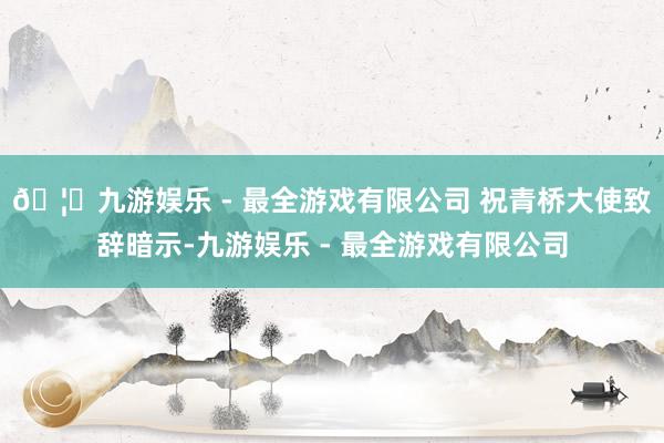 🦄九游娱乐 - 最全游戏有限公司 祝青桥大使致辞暗示-九游娱乐 - 最全游戏有限公司